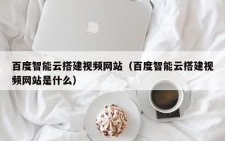 泸州百度智能云搭建视频网站（百度智能云搭建视频网站是什么）