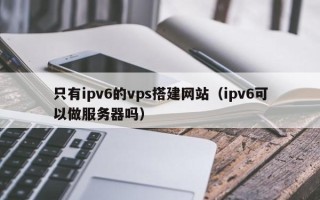 泸州只有ipv6的vps搭建网站（ipv6可以做服务器吗）