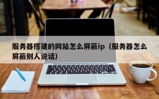 泸州服务器搭建的网站怎么屏蔽ip（服务器怎么屏蔽别人说话）